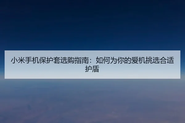 小米手机保护套选购指南：如何为你的爱机挑选合适护盾
